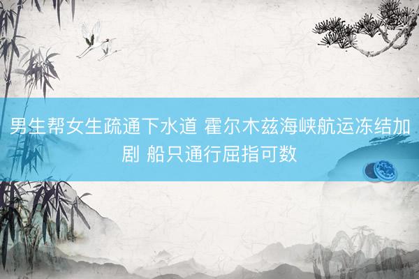 男生帮女生疏通下水道 霍尔木兹海峡航运冻结加剧 船只通行屈指可数