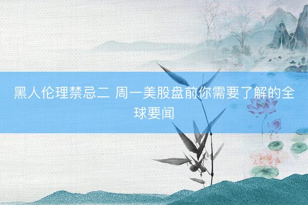 黑人伦理禁忌二 周一美股盘前你需要了解的全球要闻