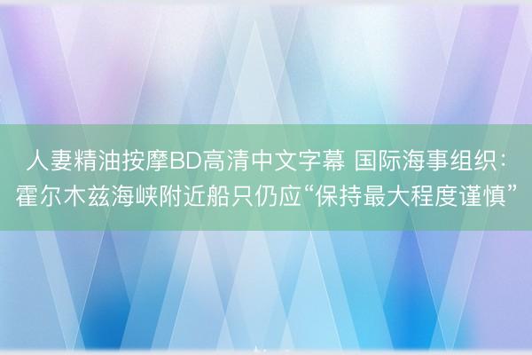 人妻精油按摩BD高清中文字幕 国际海事组织：霍尔木兹海峡附近船只仍应“保持最大程度谨慎”