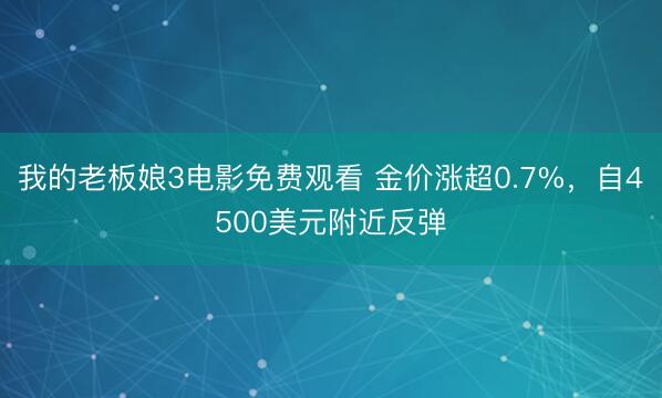 我的老板娘3电影免费观看 金价涨超0.7%，自4500美元附近反弹
