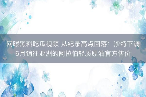 网曝黑料吃瓜视频 从纪录高点回落：沙特下调6月销往亚洲的阿拉伯轻质原油官方售价