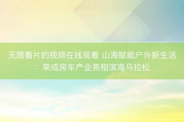 无限看片的视频在线观看 山海赋能户外新生活：荣成房车产业亮相滨海马拉松