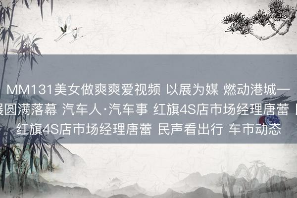 MM131美女做爽爽爱视频 以展为媒 燃动港城——2026烟台春季车展圆满落幕 汽车人·汽车事 红旗4S店市场经理唐蕾 民声看出行 车市动态