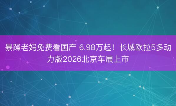 暴躁老妈免费看国产 6.98万起！长城欧拉5多动力版2026北京车展上市