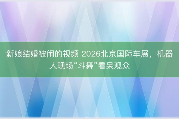 新娘结婚被闹的视频 2026北京国际车展，机器人现场“斗舞”看呆观众