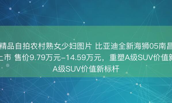 精品自拍农村熟女少妇图片 比亚迪全新海狮05南昌正式上市 售价9.79万元-14.59万元，重塑A级SUV价值新标杆