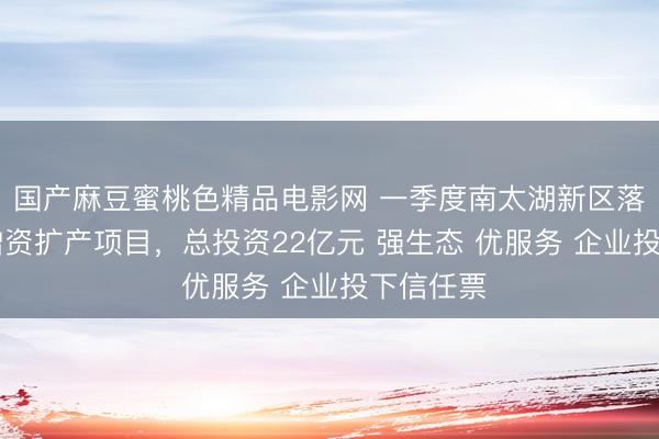 国产麻豆蜜桃色精品电影网 一季度南太湖新区落地12个增资扩产项目，总投资22亿元 强生态 优服务 企业投下信任票