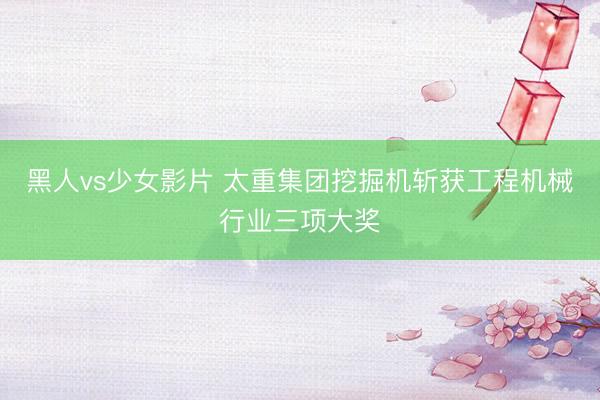 黑人vs少女影片 太重集团挖掘机斩获工程机械行业三项大奖