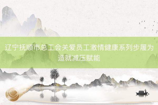 辽宁抚顺市总工会关爱员工激情健康系列步履为造就减压赋能