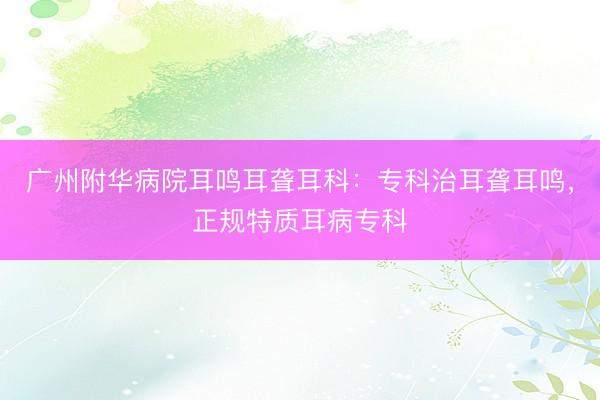 广州附华病院耳鸣耳聋耳科：专科治耳聋耳鸣，正规特质耳病专科