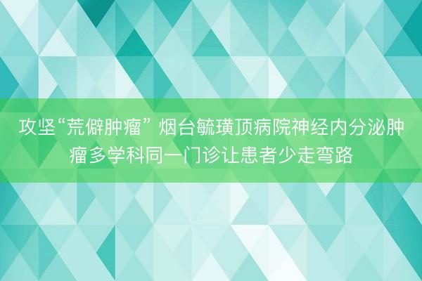 攻坚“荒僻肿瘤” 烟台毓璜顶病院神经内分泌肿瘤多学科同一门诊让患者少走弯路