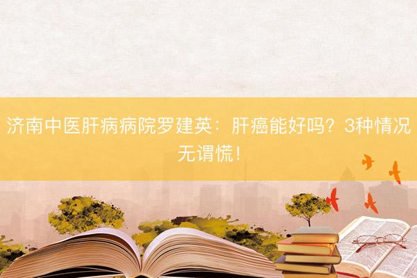 济南中医肝病病院罗建英:肝癌能好吗?3种情况无谓慌!