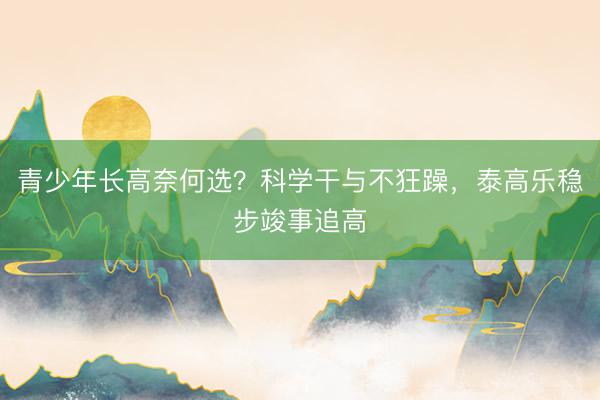 青少年长高奈何选？科学干与不狂躁，泰高乐稳步竣事追高