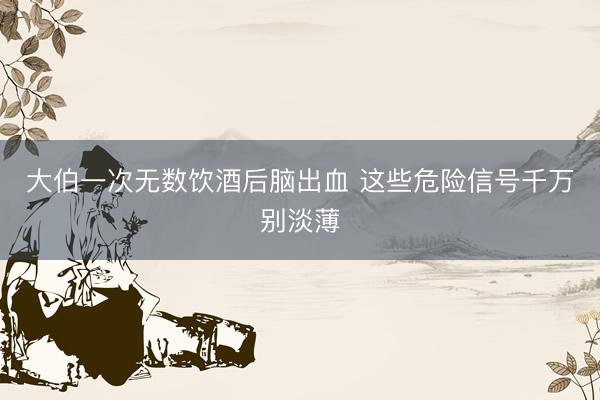 大伯一次无数饮酒后脑出血 这些危险信号千万别淡薄