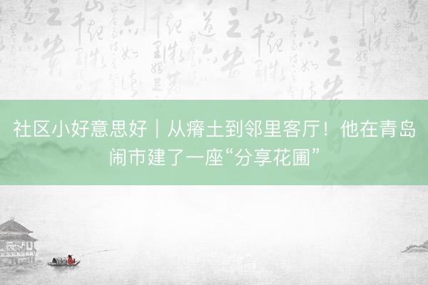 社区小好意思好｜从瘠土到邻里客厅！他在青岛闹市建了一座“分享花圃”