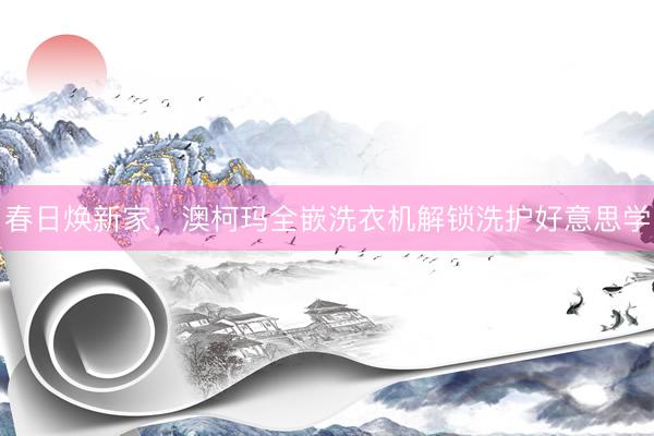 春日焕新家，澳柯玛全嵌洗衣机解锁洗护好意思学
