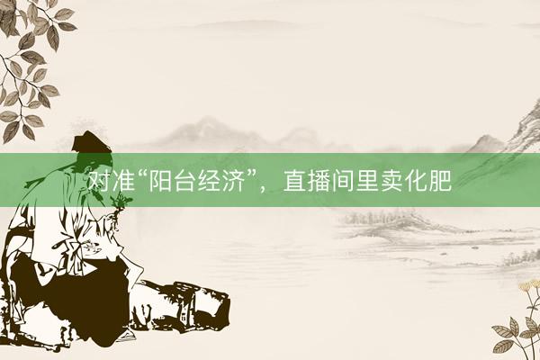 对准“阳台经济”，直播间里卖化肥