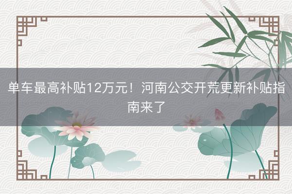 单车最高补贴12万元！河南公交开荒更新补贴指南来了