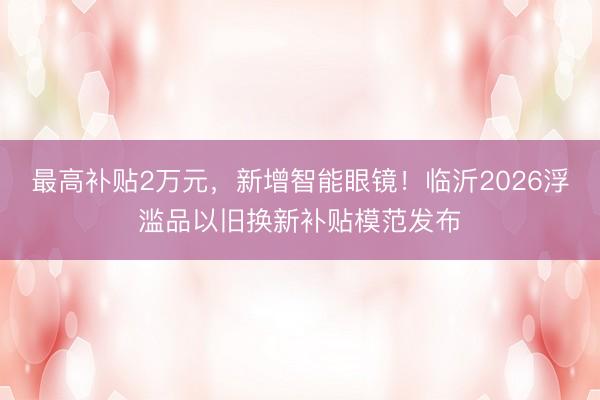 最高补贴2万元，新增智能眼镜！临沂2026浮滥品以旧换新补贴模范发布