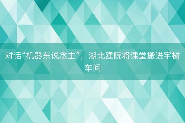 对话“机器东说念主”，湖北建院将课堂搬进宇树车间