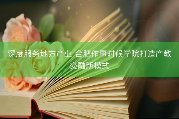 深度服务地方产业 合肥作事时候学院打造产教交融新模式