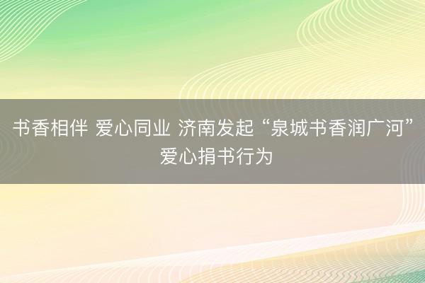 书香相伴 爱心同业 济南发起 “泉城书香润广河” 爱心捐书行为
