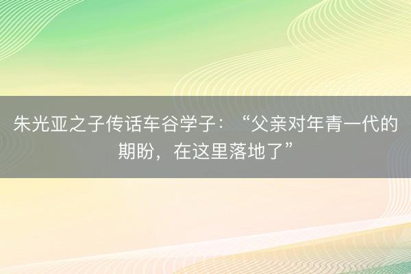 朱光亚之子传话车谷学子： “父亲对年青一代的期盼，在这里落地了”