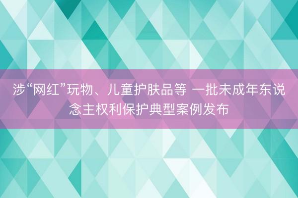 涉“网红”玩物、儿童护肤品等 一批未成年东说念主权利保护典型案例发布