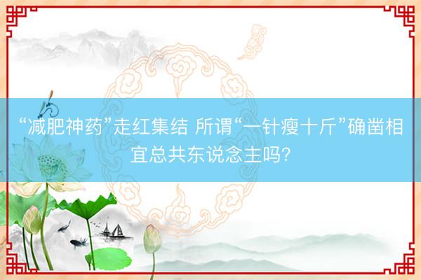 “减肥神药”走红集结 所谓“一针瘦十斤”确凿相宜总共东说念主吗？