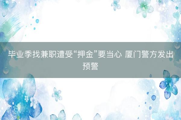 毕业季找兼职遭受“押金”要当心 厦门警方发出预警