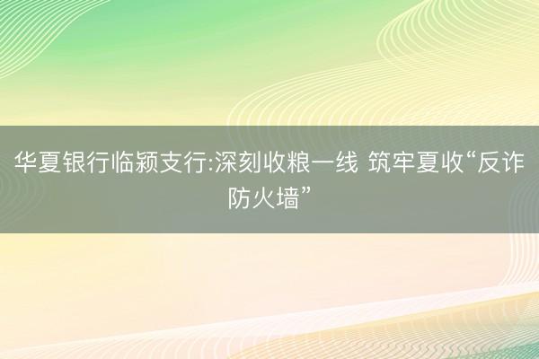 华夏银行临颍支行:深刻收粮一线 筑牢夏收“反诈防火墙”
