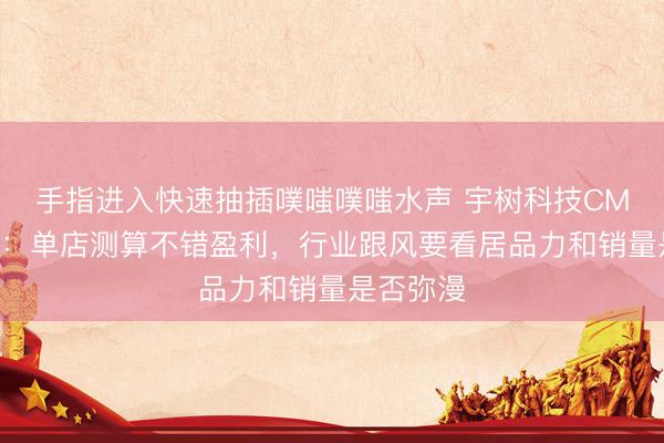 手指进入快速抽插噗嗤噗嗤水声 宇树科技CMO王其鑫：单店测算不错盈利，行业跟风要看居品力和销量是否弥漫