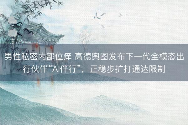 男性私密内部位痒 高德舆图发布下一代全模态出行伙伴“AI伴行”，正稳步扩打通达限制
