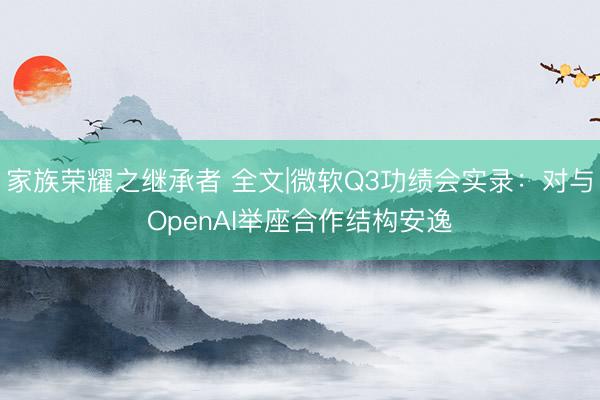 家族荣耀之继承者 全文|微软Q3功绩会实录：对与OpenAI举座合作结构安逸