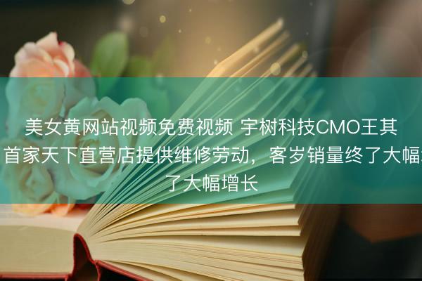 美女黄网站视频免费视频 宇树科技CMO王其鑫：首家天下直营店提供维修劳动，客岁销量终了大幅增长