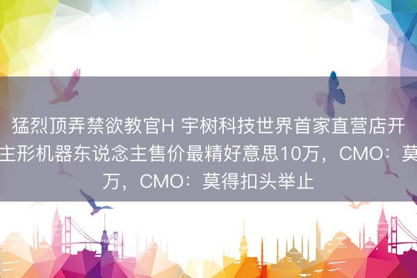 猛烈顶弄禁欲教官H 宇树科技世界首家直营店开业，东说念主形机器东说念主售价最精好意思10万，CMO：莫得扣头举止