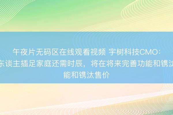 午夜片无码区在线观看视频 宇树科技CMO：机器东谈主插足家庭还需时辰，将在将来完善功能和镌汰售价