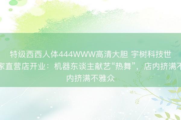 特级西西人体444WWW高清大胆 宇树科技世界首家直营店开业：机器东谈主献艺“热舞”，店内挤满不雅众