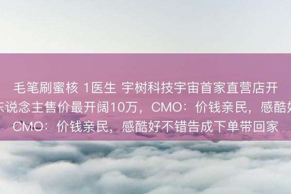 毛笔刷蜜核 1医生 宇树科技宇宙首家直营店开业，东说念主形机器东说念主售价最开阔10万，CMO：价钱亲民，感酷好不错告成下单带回家