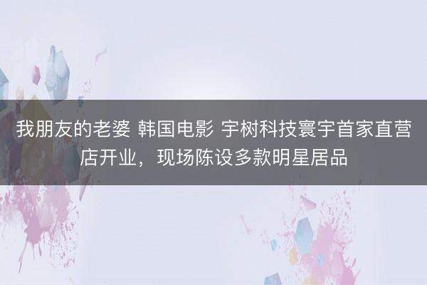 我朋友的老婆 韩国电影 宇树科技寰宇首家直营店开业，现场陈设多款明星居品