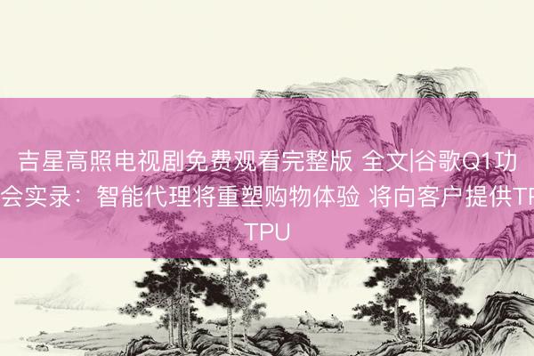 吉星高照电视剧免费观看完整版 全文|谷歌Q1功绩会实录：智能代理将重塑购物体验 将向客户提供TPU