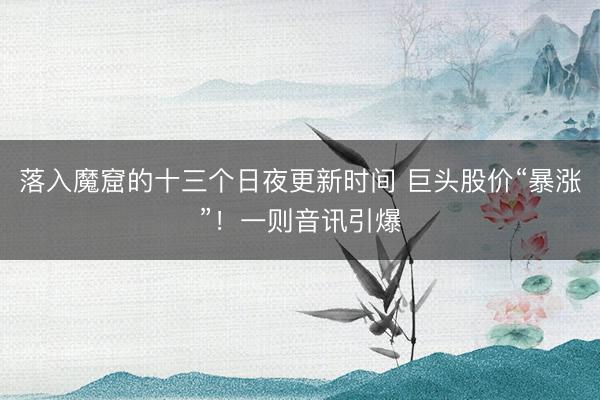 落入魔窟的十三个日夜更新时间 巨头股价“暴涨”！一则音讯引爆
