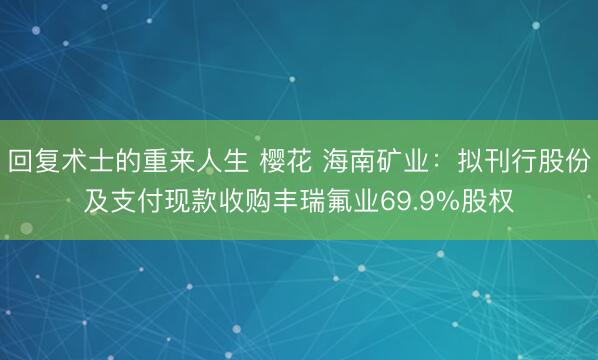 回复术士的重来人生 樱花 海南矿业：拟刊行股份及支付现款收购丰瑞氟业69.9%股权