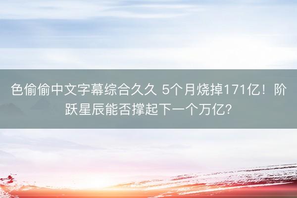 色偷偷中文字幕综合久久 5个月烧掉171亿！阶跃星辰能否撑起下一个万亿？