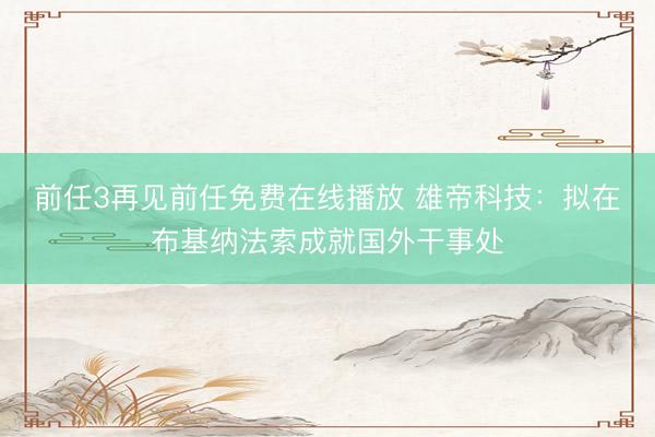 前任3再见前任免费在线播放 雄帝科技：拟在布基纳法索成就国外干事处