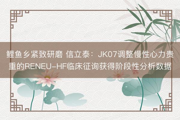 鲤鱼乡紧致研磨 信立泰：JK07调整慢性心力贵重的RENEU-HF临床征询获得阶段性分析数据