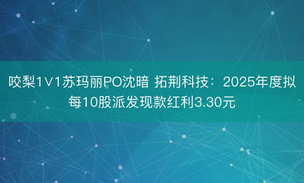 咬梨1∨1苏玛丽PO沈暗 拓荆科技：2025年度拟每10股派发现款红利3.30元