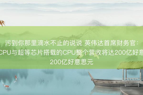污到你那里滴水不止的说说 英伟达首席财务官：寂然CPU与超等芯片搭载的CPU整个营收将达200亿好意思元