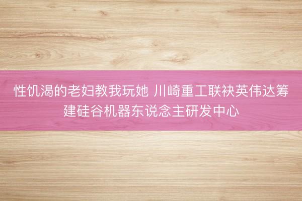 性饥渴的老妇教我玩她 川崎重工联袂英伟达筹建硅谷机器东说念主研发中心