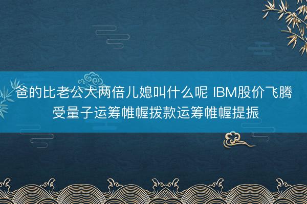 爸的比老公大两倍儿媳叫什么呢 IBM股价飞腾 受量子运筹帷幄拨款运筹帷幄提振